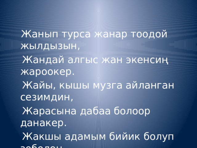  Жанып турса жанар тоодой жылдызын,  Жандай алгыс жан экенсиң жароокер.  Жайы, кышы музга айланган сезимдин,  Жарасына дабаа болоор данакер.  Жакшы адамым бийик болуп зоболоң,  Жалпы элиңдин керегине жарай бер! 
