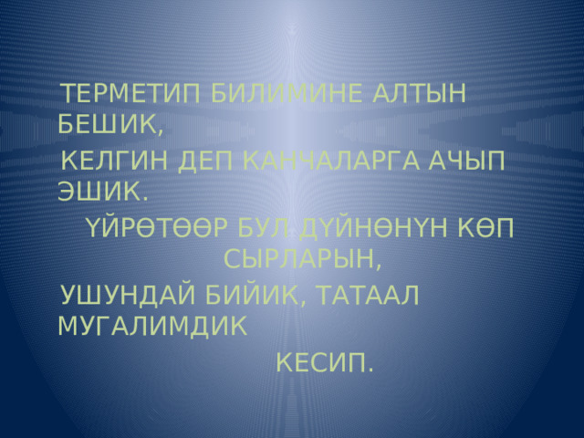  ТЕРМЕТИП БИЛИМИНЕ АЛТЫН БЕШИК,  КЕЛГИН ДЕП КАНЧАЛАРГА АЧЫП ЭШИК.  ҮЙРӨТӨӨР БУЛ ДҮЙНӨНҮН КӨП СЫРЛАРЫН,  УШУНДАЙ БИЙИК, ТАТААЛ МУГАЛИМДИК  КЕСИП.  