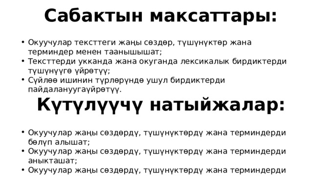 Сабактын максаттары: Окуучулар тексттеги жаңы сөздөр, түшүнүктөр жана терминдер менен таанышышат; Тексттерди укканда жана окуганда лексикалык бирдиктерди түшүнүүгө үйрөтүү; Сүйлөө ишинин түрлөрүндө ушул бирдиктерди пайдалануугаүйрөтүү. Күтүлүүчү натыйжалар: Окуучулар жаңы сөздөрдү, түшүнүктөрдү жана терминдерди бөлүп алышат; Окуучулар жаңы сөздөрдү, түшүнүктөрдү жана терминдерди аныкташат; Окуучулар жаңы сөздөрдү, түшүнүктөрдү жана терминдерди оозеки жана жазуу жүзүндө пайдаланышат. 