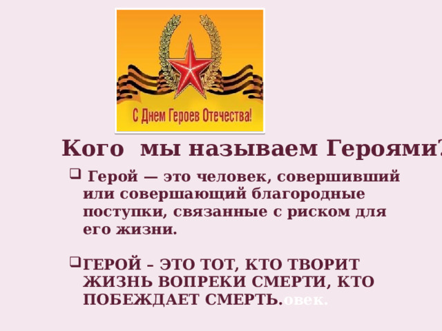 Кого мы называем Героями?  Герой — это человек, совершивший или совершающий благородные поступки, связанные с риском для его жизни.  ГЕРОЙ – ЭТО ТОТ, КТО ТВОРИТ ЖИЗНЬ ВОПРЕКИ СМЕРТИ, КТО ПОБЕЖДАЕТ СМЕРТЬ. овек. 