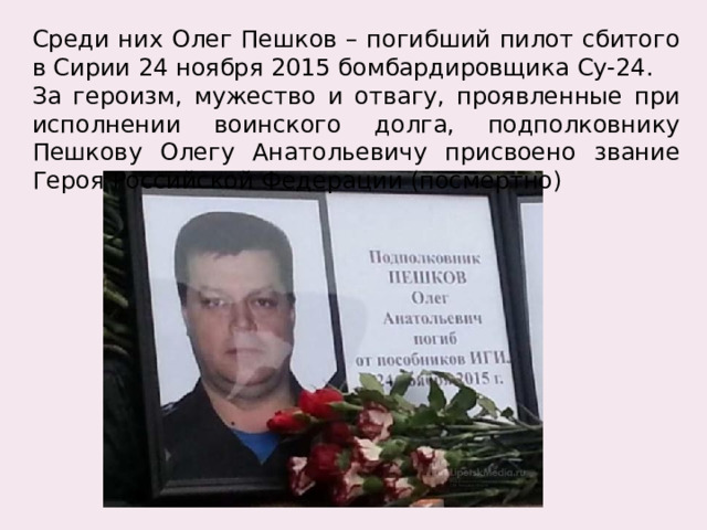 Среди них Олег Пешков – погибший пилот сбитого в Сирии 24 ноября 2015 бомбардировщика Су-24. За героизм, мужество и отвагу, проявленные при исполнении воинского долга, подполковнику Пешкову Олегу Анатольевичу присвоено звание Героя Российской Федерации (посмертно) 