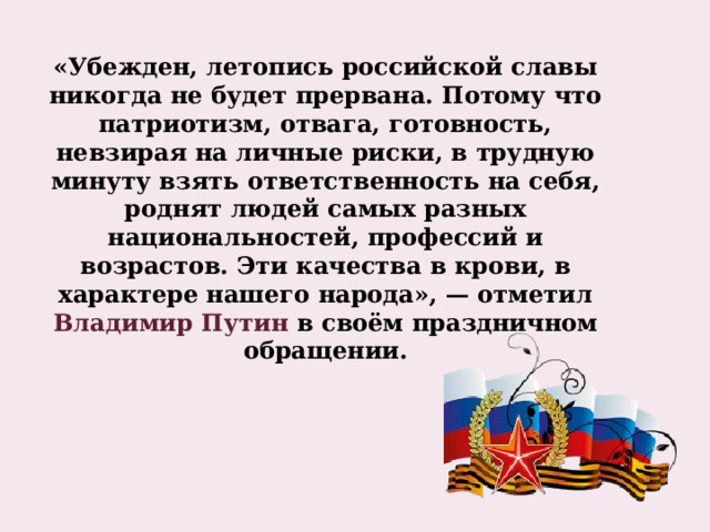            «Убежден, летопись российской славы никогда не будет прервана. Потому что патриотизм, отвага, готовность, невзирая на личные риски, в трудную минуту взять ответственность на себя, роднят людей самых разных национальностей, профессий и возрастов. Эти качества в крови, в характере нашего народа», — отметил Владимир Путин в своём праздничном обращении.   