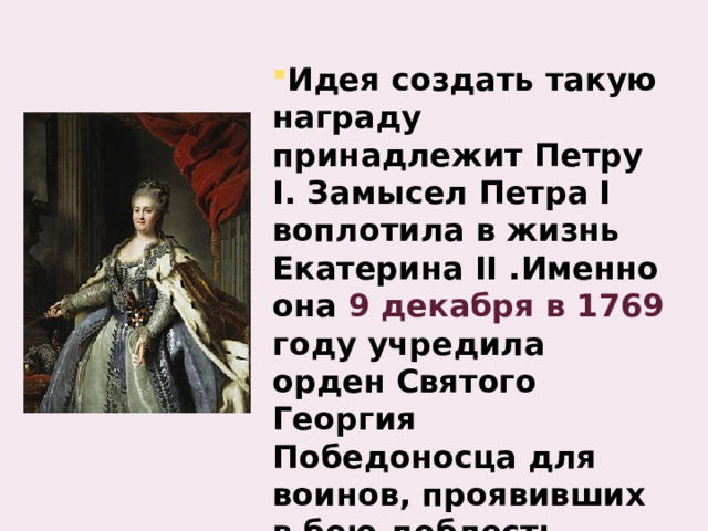 Идея создать такую награду принадлежит Петру I. Замысел Петра I воплотила в жизнь Екатерина II .Именно она 9 декабря в 1769 году учредила орден Святого Георгия Победоносца для воинов, проявивших в бою доблесть, отвагу и смелость. 