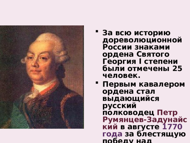 За всю историю дореволюционной России знаками ордена Святого Георгия I степени были отмечены 25 человек. Первым кавалером ордена стал выдающийся русский полководец Петр Румянцев‑Задунайский в августе 1770 года за блестящую победу над турецкой армией. 