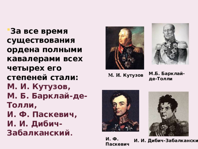 За все время существования ордена полными кавалерами всех четырех его степеней стали: М. И. Кутузов, М. Б. Барклай-де-Толли, И. Ф. Паскевич, И. И. Дибич-Забалканский . М.Б. Барклай-де-Толли  М. И. Кутузов И. Ф. Паскевич И. И. Дибич-Забалканский 