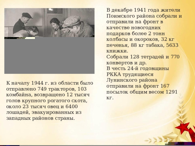В декабре 1941 года жители Поимского района собрали и отправили на фронт в качестве новогодних подарков более 2 тонн колбасы и окороков, 32 кг печенья, 88 кг табака, 5633 книжки. Собрали 128 тетрадей и 770 конвертов и др. В честь 24-й годовщины РККА трудящиеся Лунинского района отправили на фронт 167 посылок общим весом 1291 кг.   К началу 1944 г. из области было отправлено 749 тракторов, 103 комбайна, возвращено 12 тысяч голов крупного рогатого скота, около 23 тысяч овец и 6400 лошадей, эвакуированных из западных районов страны. 