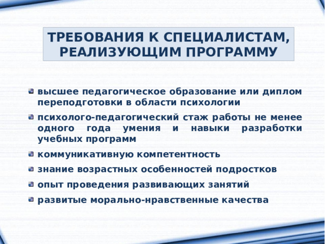 ТРЕБОВАНИЯ К СПЕЦИАЛИСТАМ, РЕАЛИЗУЮЩИМ ПРОГРАММУ высшее педагогическое образование или диплом переподготовки в области психологии  психолого-педагогический стаж работы не менее одного года умения и навыки разработки учебных программ  коммуникативную компетентность  знание возрастных особенностей подростков  опыт проведения развивающих занятий  развитые морально-нравственные качества 