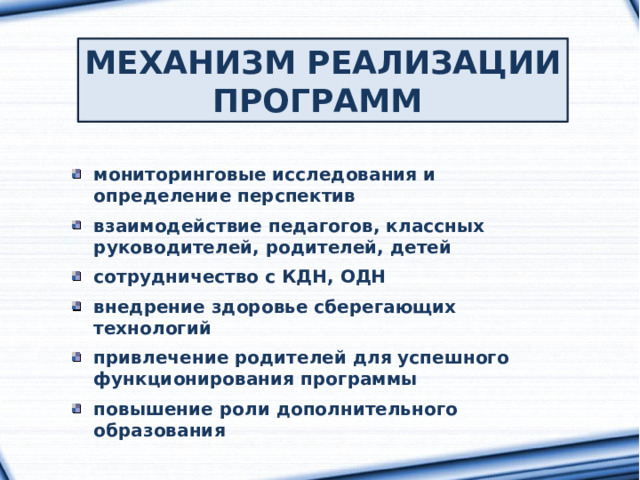 МЕХАНИЗМ РЕАЛИЗАЦИИ ПРОГРАММ мониторинговые исследования и определение перспектив  взаимодействие педагогов, классных руководителей, родителей, детей  сотрудничество с КДН, ОДН  внедрение здоровье сберегающих технологий  привлечение родителей для успешного функционирования программы  повышение роли дополнительного образования 