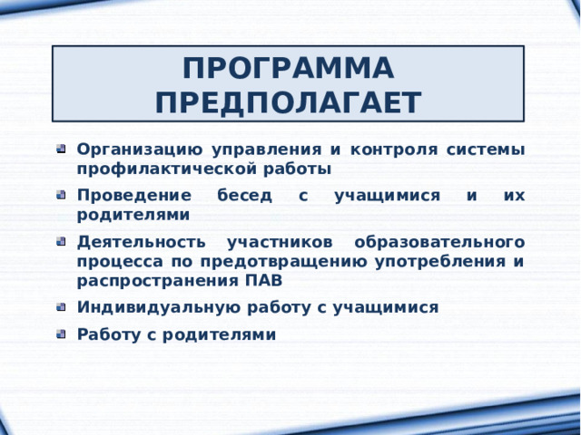 ПРОГРАММА ПРЕДПОЛАГАЕТ Организацию управления и контроля системы профилактической работы  Проведение бесед с учащимися и их родителями  Деятельность участников образовательного процесса по предотвращению употребления и распространения ПАВ  Индивидуальную работу с учащимися  Работу с родителями 