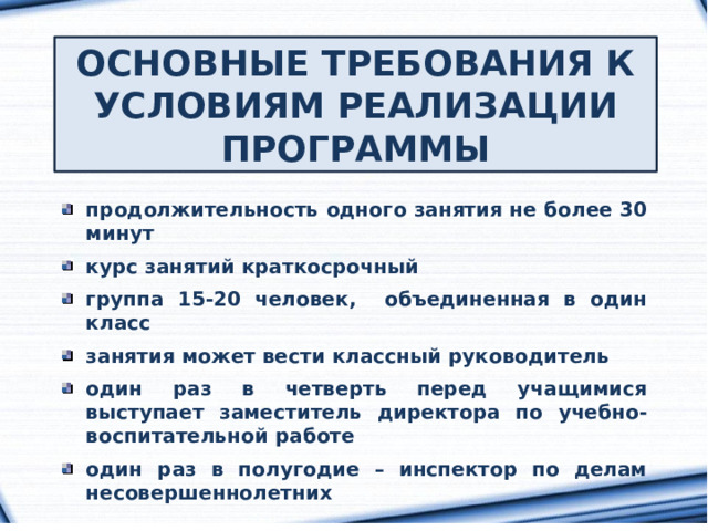 ОСНОВНЫЕ ТРЕБОВАНИЯ К УСЛОВИЯМ РЕАЛИЗАЦИИ ПРОГРАММЫ продолжительность одного занятия не более 30 минут  курс занятий краткосрочный  группа 15-20 человек, объединенная в один класс  занятия может вести классный руководитель  один раз в четверть перед учащимися выступает заместитель директора по учебно-воспитательной работе  один раз в полугодие – инспектор по делам несовершеннолетних 