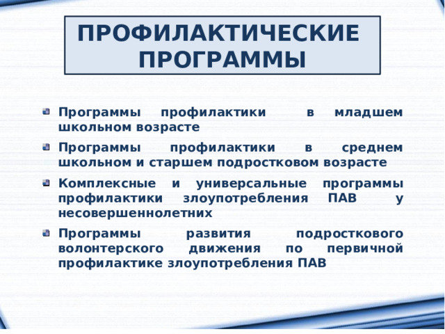 ПРОФИЛАКТИЧЕСКИЕ ПРОГРАММЫ Программы профилактики в младшем школьном возрасте  Программы профилактики в среднем школьном и старшем подростковом возрасте  Комплексные и универсальные программы профилактики злоупотребления ПАВ у несовершеннолетних  Программы развития подросткового волонтерского движения по первичной профилактике злоупотребления ПАВ 