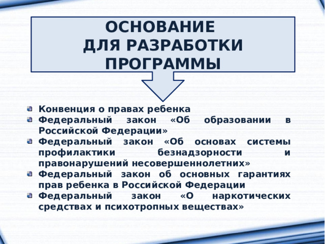 ОСНОВАНИЕ ДЛЯ РАЗРАБОТКИ ПРОГРАММЫ Конвенция о правах ребенка Федеральный закон «Об образовании в Российской Федерации» Федеральный закон «Об основах системы профилактики безнадзорности и правонарушений несовершеннолетних» Федеральный закон об основных гарантиях прав ребенка в Российской Федерации Федеральный закон «О наркотических средствах и психотропных веществах» 