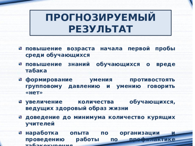 ПРОГНОЗИРУЕМЫЙ РЕЗУЛЬТАТ повышение возраста начала первой пробы среди обучающихся  повышение знаний обучающихся о вреде табака  формирование умения противостоять групповому давлению и умению говорить «нет»  увеличение количества обучающихся, ведущих здоровый образ жизни  доведение до минимума количество курящих учителей  наработка опыта по организации и проведению работы по профилактике табакокурения 