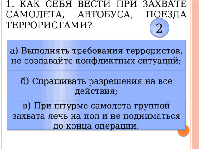 1. Как себя вести при захвате самолета, автобуса, поезда террористами? 2 а) Выполнять требования террористов, не создавайте конфликтных ситуаций; б) Спрашивать разрешения на все действия; в) При штурме самолета группой захвата лечь на пол и не подниматься до конца операции. 