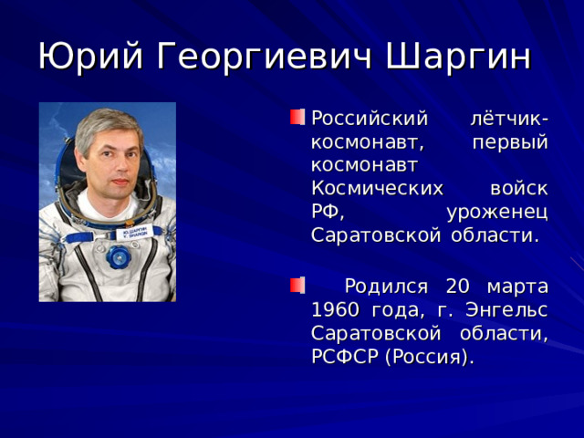 Юрий Георгиевич Шаргин Российский лётчик-космонавт, первый космонавт Космических войск РФ, уроженец Саратовской области.  Родился 20 марта 1960 года, г. Энгельс Саратовской области, РСФСР (Россия). 