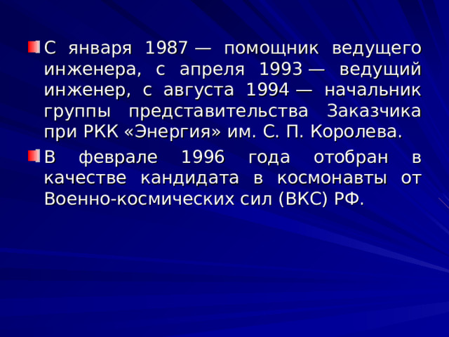 С января 1987 — помощник ведущего инженера, с апреля 1993 — ведущий инженер, с августа 1994 — начальник группы представительства Заказчика при РКК «Энергия» им. С. П. Королева. В феврале 1996 года отобран в качестве кандидата в космонавты от Военно-космических сил (ВКС) РФ. 