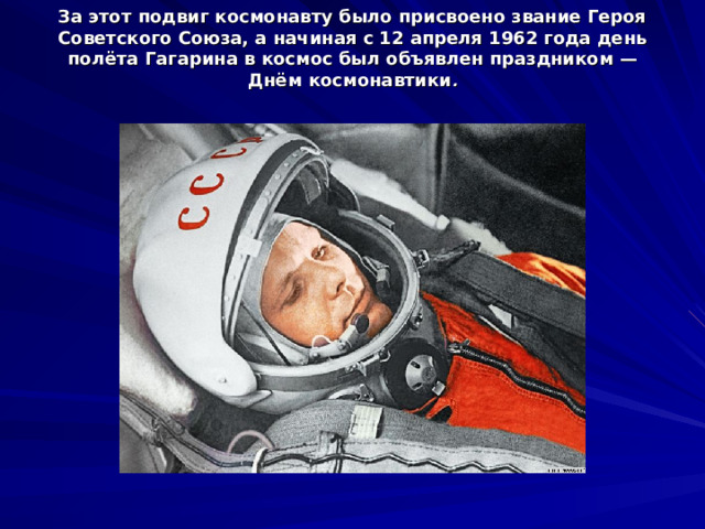 За этот подвиг космонавту было присвоено звание Героя Советского Союза, а начиная с 12 апреля 1962 года день полёта Гагарина в космос был объявлен праздником — Днём космонавтики .   