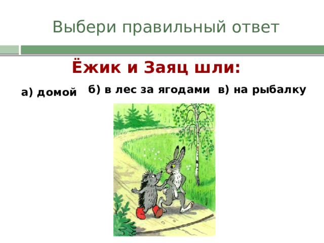 Выбери правильный ответ Ёжик и Заяц шли: б) в лес за ягодами в) на рыбалку а) домой 