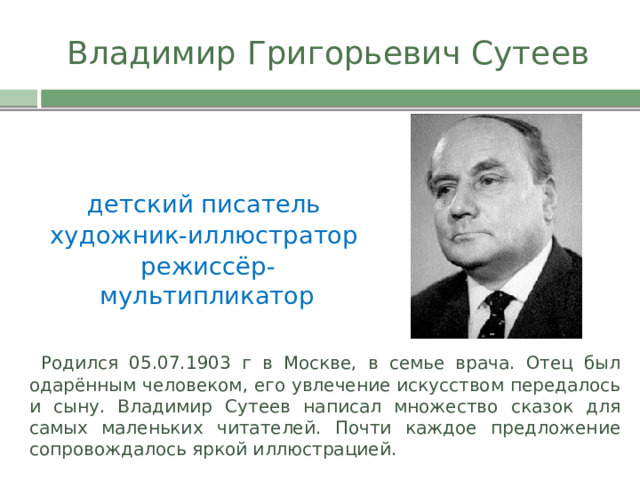                                                                        Владимир Григорьевич Сутеев детский писатель художник-иллюстратор  режиссёр-мультипликатор  Родился 05.07.1903 г в Москве, в семье врача. Отец был одарённым человеком, его увлечение искусством передалось и сыну. Владимир Сутеев написал множество сказок для самых маленьких читателей. Почти каждое предложение сопровождалось яркой иллюстрацией. 