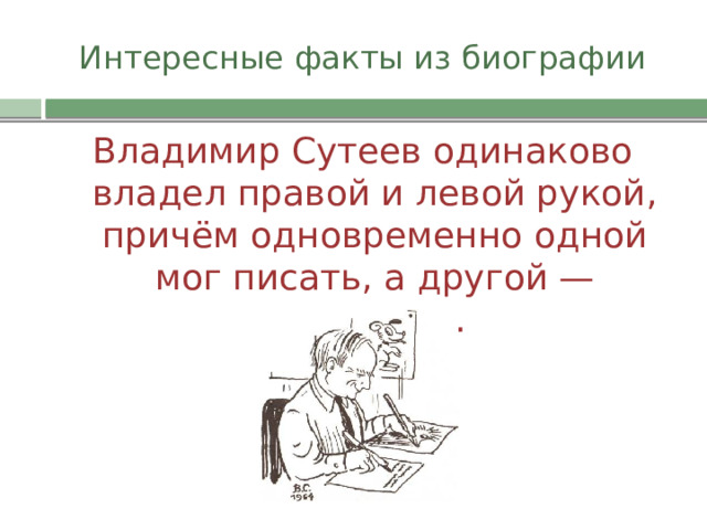 Интересные факты из биографии Владимир Сутеев одинаково владел правой и левой рукой, причём одновременно одной мог писать, а другой — рисовать. 