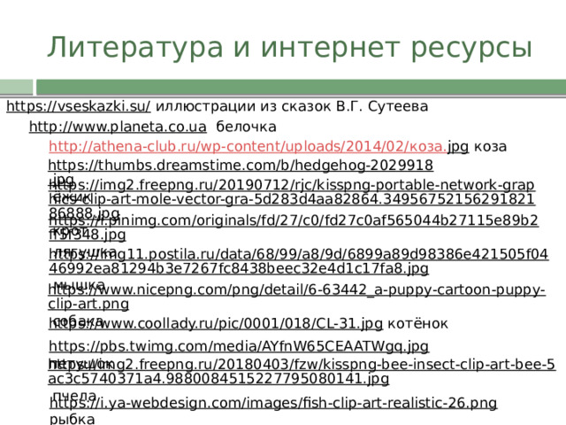 Литература и интернет ресурсы https://vseskazki.su/  иллюстрации из сказок В.Г. Сутеева http://www.planeta.co.ua  белочка http://athena-club.ru/wp-content/uploads/2014/02/ коза. jpg  коза https://thumbs.dreamstime.com/b/hedgehog-2029918.jpg  ёжик https://img2.freepng.ru/20190712/rjc/kisspng-portable-network-graphics-clip-art-mole-vector-gra-5d283d4aa82864.3495675215629182186888.jpg  крот https://i.pinimg.com/originals/fd/27/c0/fd27c0af565044b27115e89b2ff5f348.jpg  лягушка https://img11.postila.ru/data/68/99/a8/9d/6899a89d98386e421505f0446992ea81294b3e7267fc8438beec32e4d1c17fa8.jpg  мышка https://www.nicepng.com/png/detail/6-63442_a-puppy-cartoon-puppy-clip-art.png  собака https://www.coollady.ru/pic/0001/018/CL-31.jpg  котёнок https://pbs.twimg.com/media/AYfnW65CEAATWgq.jpg  петушок https://img2.freepng.ru/20180403/fzw/kisspng-bee-insect-clip-art-bee-5ac3c5740371a4.9880084515227795080141.jpg  пчела https://i.ya-webdesign.com/images/fish-clip-art-realistic-26.png  рыбка 