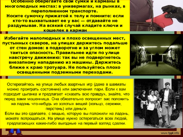 Особенно оберегайте свои сумки и карманы в многолюдных местах: в универмагах, на рынках, в переполненном транспорте. Носите сумочку прижатой к телу и помните: если кто-то выхватывает ее у вас — отдавайте не раздумывая. На всякий случай кладите ключи и кошелек в карман Избегайте малолюдных и плохо освещенных мест, пустынных скверов, на улицах держитесь подальше от стен домов: в подворотне и за углом может таиться опасность. Правильнее идти по улице навстречу движению: так вы не подвергнетесь внезапному нападению из машины. Держитесь ближе к краю тротуара. Не пользуйтесь плохо освещенными подземными переходами.  