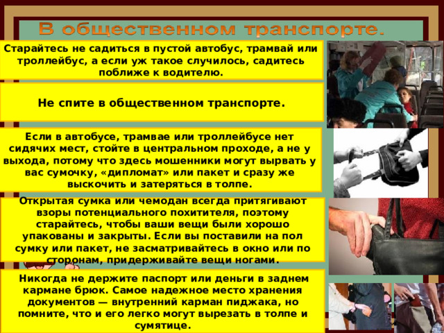 Старайтесь не садиться в пустой автобус, трамвай или троллейбус, а если уж такое случилось, садитесь поближе к водителю. Не спите в общественном транспорте. Если в автобусе, трамвае или троллейбусе нет сидячих мест, стойте в центральном проходе, а не у выхода, потому что здесь мошенники могут вырвать у вас сумочку, «дипломат» или пакет и сразу же выскочить и затеряться в толпе. Открытая сумка или чемодан всегда притягивают взоры потенциального похитителя, поэтому старайтесь, чтобы ваши вещи были хорошо упакованы и закрыты. Если вы поставили на пол сумку или пакет, не засматривайтесь в окно или по сторонам, придерживайте вещи ногами.  Никогда не держите паспорт или деньги в заднем кармане брюк. Самое надежное место хранения документов — внутренний карман пиджака, но помните, что и его легко могут вырезать в толпе и сумятице.  