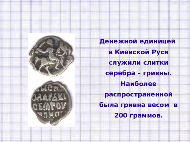 Денежной единицей в Киевской Руси служили слитки серебра – гривны. Наиболее распространенной была гривна весом в 200 граммов. 