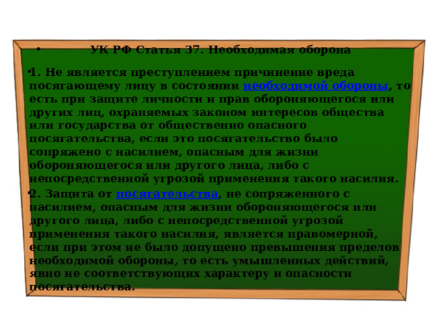 УК РФ Статья 37. Необходимая оборона 1. Не является преступлением причинение вреда посягающему лицу в состоянии  необходимой обороны , то есть при защите личности и прав обороняющегося или других лиц, охраняемых законом интересов общества или государства от общественно опасного посягательства, если это посягательство было сопряжено с насилием, опасным для жизни обороняющегося или другого лица, либо с непосредственной угрозой применения такого насилия. 2. Защита от  посягательства , не сопряженного с насилием, опасным для жизни обороняющегося или другого лица, либо с непосредственной угрозой применения такого насилия, является правомерной, если при этом не было допущено превышения пределов необходимой обороны, то есть умышленных действий, явно не соответствующих характеру и опасности посягательства. 