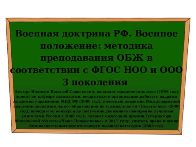  Военная доктрина РФ. Военное положение: методика преподавания ОБЖ в соответствии с ФГОС НОО и ООО 3 поколения  Автор: Новиков Василий Савельевич, кандидат юридических наук (1996 год), доцент по кафедре психологии, педагогики и организации работы с кадрами Академии управления МВД РФ (2000 год), почетный академик Международной академии дополнительного образования по специальности «Педагогика» (2008 год), победитель конкурса на получение денежного поощрения лучшими учителями России в 2009 году, лауреат ежегодной премии Губернатора Московской области «Наше Подмосковье» в 2017 году, учитель права и основ безопасности жизнедеятельности высшей категории (2002 год)  