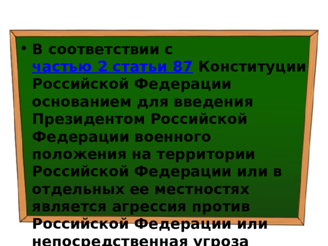 В соответствии с  частью 2 статьи 87  Конституции Российской Федерации основанием для введения Президентом Российской Федерации военного положения на территории Российской Федерации или в отдельных ее местностях является агрессия против Российской Федерации или непосредственная угроза агрессии. 