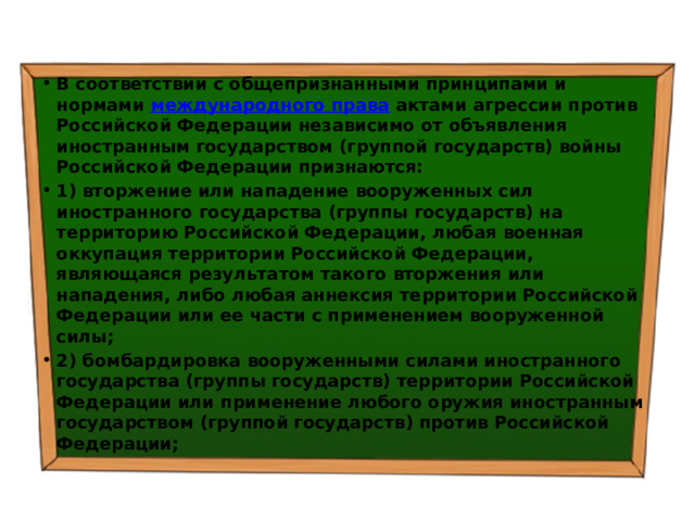 В соответствии с общепризнанными принципами и нормами  международного права  актами агрессии против Российской Федерации независимо от объявления иностранным государством (группой государств) войны Российской Федерации признаются: 1) вторжение или нападение вооруженных сил иностранного государства (группы государств) на территорию Российской Федерации, любая военная оккупация территории Российской Федерации, являющаяся результатом такого вторжения или нападения, либо любая аннексия территории Российской Федерации или ее части с применением вооруженной силы; 2) бомбардировка вооруженными силами иностранного государства (группы государств) территории Российской Федерации или применение любого оружия иностранным государством (группой государств) против Российской Федерации; 