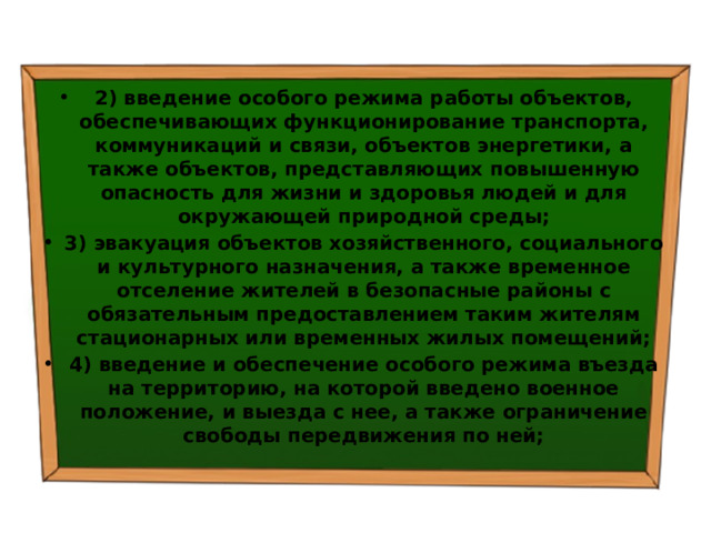 2) введение особого режима работы объектов, обеспечивающих функционирование транспорта, коммуникаций и связи, объектов энергетики, а также объектов, представляющих повышенную опасность для жизни и здоровья людей и для окружающей природной среды; 3) эвакуация объектов хозяйственного, социального и культурного назначения, а также временное отселение жителей в безопасные районы с обязательным предоставлением таким жителям стационарных или временных жилых помещений; 4) введение и обеспечение особого режима въезда на территорию, на которой введено военное положение, и выезда с нее, а также ограничение свободы передвижения по ней; 