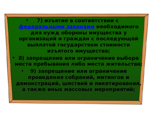 7) изъятие в соответствии с  федеральными законами  необходимого для нужд обороны имущества у организаций и граждан с последующей выплатой государством стоимости изъятого имущества; 8) запрещение или ограничение выбора места пребывания либо места жительства; 9) запрещение или ограничение проведения собраний, митингов и демонстраций, шествий и пикетирования, а также иных массовых мероприятий; 