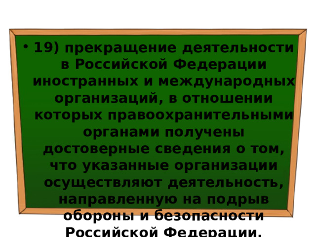 19) прекращение деятельности в Российской Федерации иностранных и международных организаций, в отношении которых правоохранительными органами получены достоверные сведения о том, что указанные организации осуществляют деятельность, направленную на подрыв обороны и безопасности Российской Федерации. 