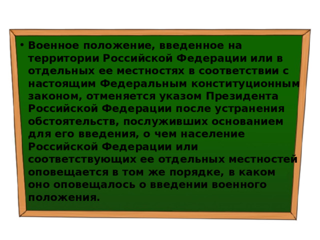 Военное положение, введенное на территории Российской Федерации или в отдельных ее местностях в соответствии с настоящим Федеральным конституционным законом, отменяется указом Президента Российской Федерации после устранения обстоятельств, послуживших основанием для его введения, о чем население Российской Федерации или соответствующих ее отдельных местностей оповещается в том же порядке, в каком оно оповещалось о введении военного положения. 