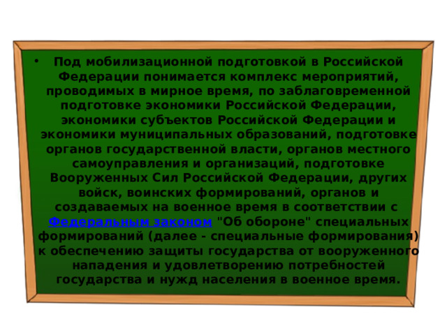 Под мобилизационной подготовкой в Российской Федерации понимается комплекс мероприятий, проводимых в мирное время, по заблаговременной подготовке экономики Российской Федерации, экономики субъектов Российской Федерации и экономики муниципальных образований, подготовке органов государственной власти, органов местного самоуправления и организаций, подготовке Вооруженных Сил Российской Федерации, других войск, воинских формирований, органов и создаваемых на военное время в соответствии с  Федеральным законом  