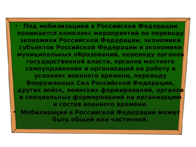 Под мобилизацией в Российской Федерации понимается комплекс мероприятий по переводу экономики Российской Федерации, экономики субъектов Российской Федерации и экономики муниципальных образований, переводу органов государственной власти, органов местного самоуправления и организаций на работу в условиях военного времени, переводу Вооруженных Сил Российской Федерации, других войск, воинских формирований, органов и специальных формирований на организацию и состав военного времени. Мобилизация в Российской Федерации может быть общей или частичной. 