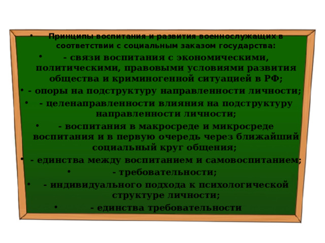 Принципы воспитания и развития военнослужащих в соответствии с социальным заказом государства: - связи воспитания с экономическими, политическими, правовыми условиями развития общества и криминогенной ситуацией в РФ; - опоры на подструктуру направленности личности; - целенаправленности влияния на подструктуру направленности личности; - воспитания в макросреде и микросреде воспитания и в первую очередь через ближайший социальный круг общения; - единства между воспитанием и самовоспитанием; - требовательности; - индивидуального подхода к психологической структуре личности; - единства требовательности 