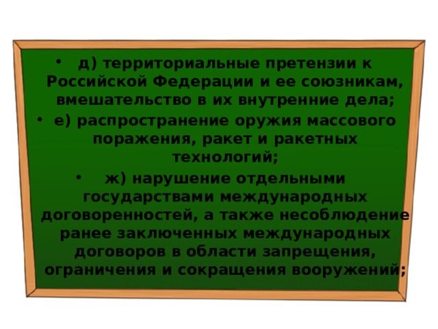 д) территориальные претензии к Российской Федерации и ее союзникам, вмешательство в их внутренние дела; е) распространение оружия массового поражения, ракет и ракетных технологий; ж) нарушение отдельными государствами международных договоренностей, а также несоблюдение ранее заключенных международных договоров в области запрещения, ограничения и сокращения вооружений; 