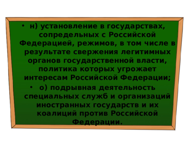 н) установление в государствах, сопредельных с Российской Федерацией, режимов, в том числе в результате свержения легитимных органов государственной власти, политика которых угрожает интересам Российской Федерации; о) подрывная деятельность специальных служб и организаций иностранных государств и их коалиций против Российской Федерации. 