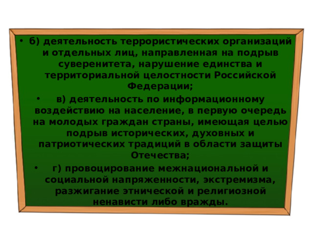 б) деятельность террористических организаций и отдельных лиц, направленная на подрыв суверенитета, нарушение единства и территориальной целостности Российской Федерации; в) деятельность по информационному воздействию на население, в первую очередь на молодых граждан страны, имеющая целью подрыв исторических, духовных и патриотических традиций в области защиты Отечества; г) провоцирование межнациональной и социальной напряженности, экстремизма, разжигание этнической и религиозной ненависти либо вражды. 