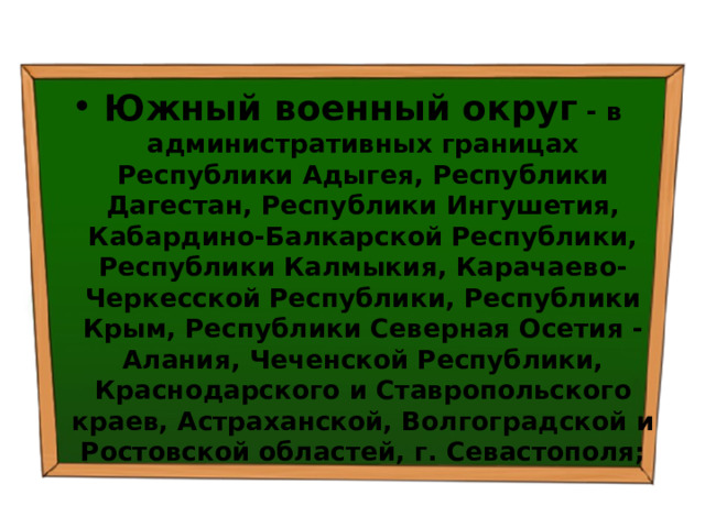 Южный военный округ  - в административных границах Республики Адыгея, Республики Дагестан, Республики Ингушетия, Кабардино-Балкарской Республики, Республики Калмыкия, Карачаево-Черкесской Республики, Республики Крым, Республики Северная Осетия - Алания, Чеченской Республики, Краснодарского и Ставропольского краев, Астраханской, Волгоградской и Ростовской областей, г. Севастополя; 