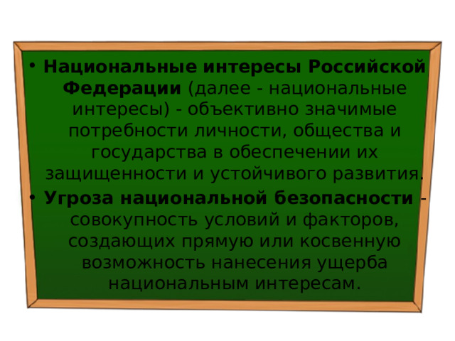 Национальные интересы Российской Федерации  (далее - национальные интересы) - объективно значимые потребности личности, общества и государства в обеспечении их защищенности и устойчивого развития. Угроза национальной безопасности  - совокупность условий и факторов, создающих прямую или косвенную возможность нанесения ущерба национальным интересам. 