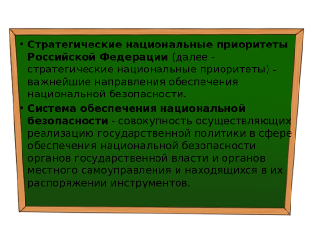 Стратегические национальные приоритеты Российской Федерации  (далее - стратегические национальные приоритеты) - важнейшие направления обеспечения национальной безопасности. Система обеспечения национальной безопасности  - совокупность осуществляющих реализацию государственной политики в сфере обеспечения национальной безопасности органов государственной власти и органов местного самоуправления и находящихся в их распоряжении инструментов. 