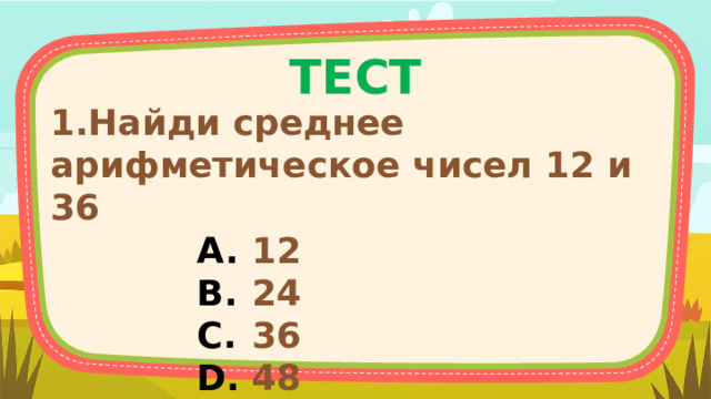 ТЕСТ 1.Найди среднее арифметическое чисел 12 и 36 12 24 36 48   