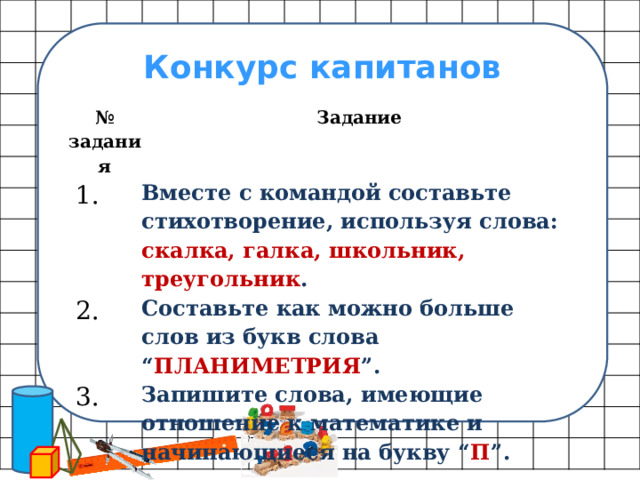 Конкурс капитанов № задания Задание   1. Вместе с командой составьте стихотворение, используя слова: скалка, галка, школьник, треугольник .   2.   3. Составьте как можно больше слов из букв слова “ ПЛАНИМЕТРИЯ ”. Запишите слова, имеющие отношение к математике и начинающиеся на букву “ П ”. 