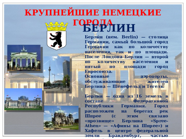 КРУПНЕЙШИЕ НЕМЕЦКИЕ ГОРОДА БЕРЛИН Берли́н (нем. Berlin) — столица Германии, самый большой город Германии как по количеству населения, так и по площади. После Лондона Берлин — второй по количеству населения и пятый по площади город Евросоюза. Основные аэропорты, обслуживающие жителей Берлина — Шёнефельд и Тегель.  Берлин — одна из 16 земель в составе Федеративной Республики Германия. Город расположен на берегах рек Шпрее (с этим связано «прозвище» Берлина «Spree-Athen» — «Афины на Шпрее») и Хафель в центре федеральной земли Бранденбург, частью которой он не является (с 1920). 