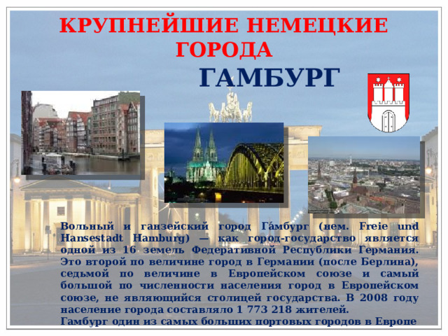 КРУПНЕЙШИЕ НЕМЕЦКИЕ ГОРОДА ГАМБУРГ  Вольный и ганзейский город Га́мбург (нем. Freie und Hansestadt Hamburg) — как город-государство является одной из 16 земель Федеративной Республики Германия. Это второй по величине город в Германии (после Берлина), седьмой по величине в Европейском союзе и самый большой по численности населения город в Европейском союзе, не являющийся столицей государства. В 2008 году население города составляло 1 773 218 жителей. Гамбург один из самых больших портовых городов в Европе 