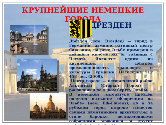 КРУПНЕЙШИЕ НЕМЕЦКИЕ ГОРОДА ДРЕЗДЕН Дре́зден (нем. Dresden) — город в Германии, административный центр Саксонии, на реке Эльбе примерно в двадцати километрах от границы с Чехией. Является одним из крупнейших центров промышленности, транспорта и культуры Германии. Население 512 458 чел. (2009).  Центр города — исторический район Альтштадт (Старый Город) — расположен на левом берегу Эльбы. В немецкой литературе Дрезден получил название «Флоренция на Эльбе» (нем. Elb-Florenz), но и за рубежом город широко известен своими памятниками архитектуры в стиле барокко, великолепными собраниями живописи и других произведений искусств. 